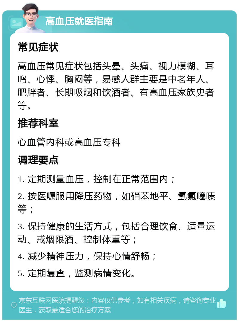 高血压就医指南 常见症状 高血压常见症状包括头晕、头痛、视力模糊、耳鸣、心悸、胸闷等，易感人群主要是中老年人、肥胖者、长期吸烟和饮酒者、有高血压家族史者等。 推荐科室 心血管内科或高血压专科 调理要点 1. 定期测量血压，控制在正常范围内； 2. 按医嘱服用降压药物，如硝苯地平、氢氯噻嗪等； 3. 保持健康的生活方式，包括合理饮食、适量运动、戒烟限酒、控制体重等； 4. 减少精神压力，保持心情舒畅； 5. 定期复查，监测病情变化。