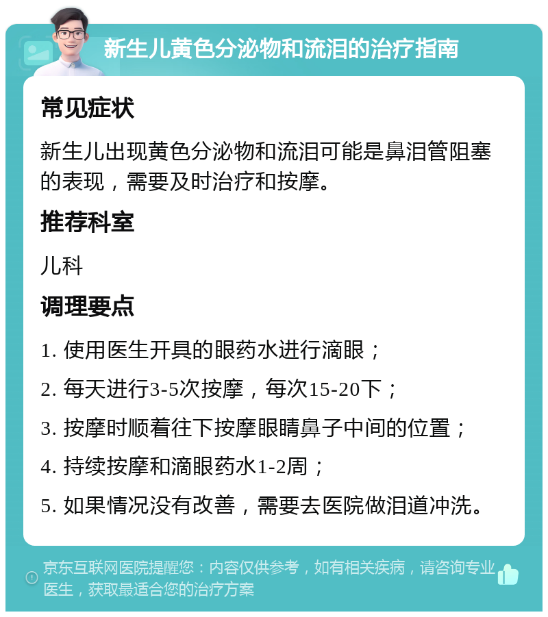 新生儿黄色分泌物和流泪的治疗指南 常见症状 新生儿出现黄色分泌物和流泪可能是鼻泪管阻塞的表现，需要及时治疗和按摩。 推荐科室 儿科 调理要点 1. 使用医生开具的眼药水进行滴眼； 2. 每天进行3-5次按摩，每次15-20下； 3. 按摩时顺着往下按摩眼睛鼻子中间的位置； 4. 持续按摩和滴眼药水1-2周； 5. 如果情况没有改善，需要去医院做泪道冲洗。