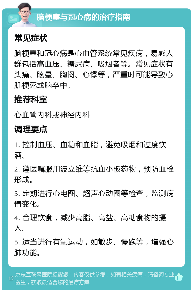 脑梗塞与冠心病的治疗指南 常见症状 脑梗塞和冠心病是心血管系统常见疾病，易感人群包括高血压、糖尿病、吸烟者等。常见症状有头痛、眩晕、胸闷、心悸等，严重时可能导致心肌梗死或脑卒中。 推荐科室 心血管内科或神经内科 调理要点 1. 控制血压、血糖和血脂，避免吸烟和过度饮酒。 2. 遵医嘱服用波立维等抗血小板药物，预防血栓形成。 3. 定期进行心电图、超声心动图等检查，监测病情变化。 4. 合理饮食，减少高脂、高盐、高糖食物的摄入。 5. 适当进行有氧运动，如散步、慢跑等，增强心肺功能。