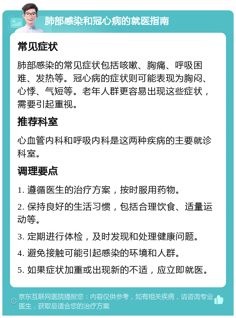 肺部感染和冠心病的就医指南 常见症状 肺部感染的常见症状包括咳嗽、胸痛、呼吸困难、发热等。冠心病的症状则可能表现为胸闷、心悸、气短等。老年人群更容易出现这些症状，需要引起重视。 推荐科室 心血管内科和呼吸内科是这两种疾病的主要就诊科室。 调理要点 1. 遵循医生的治疗方案，按时服用药物。 2. 保持良好的生活习惯，包括合理饮食、适量运动等。 3. 定期进行体检，及时发现和处理健康问题。 4. 避免接触可能引起感染的环境和人群。 5. 如果症状加重或出现新的不适，应立即就医。