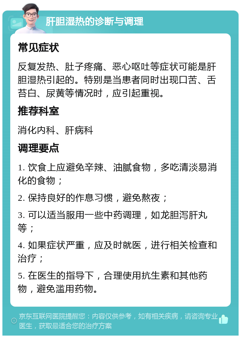 肝胆湿热的诊断与调理 常见症状 反复发热、肚子疼痛、恶心呕吐等症状可能是肝胆湿热引起的。特别是当患者同时出现口苦、舌苔白、尿黄等情况时，应引起重视。 推荐科室 消化内科、肝病科 调理要点 1. 饮食上应避免辛辣、油腻食物，多吃清淡易消化的食物； 2. 保持良好的作息习惯，避免熬夜； 3. 可以适当服用一些中药调理，如龙胆泻肝丸等； 4. 如果症状严重，应及时就医，进行相关检查和治疗； 5. 在医生的指导下，合理使用抗生素和其他药物，避免滥用药物。