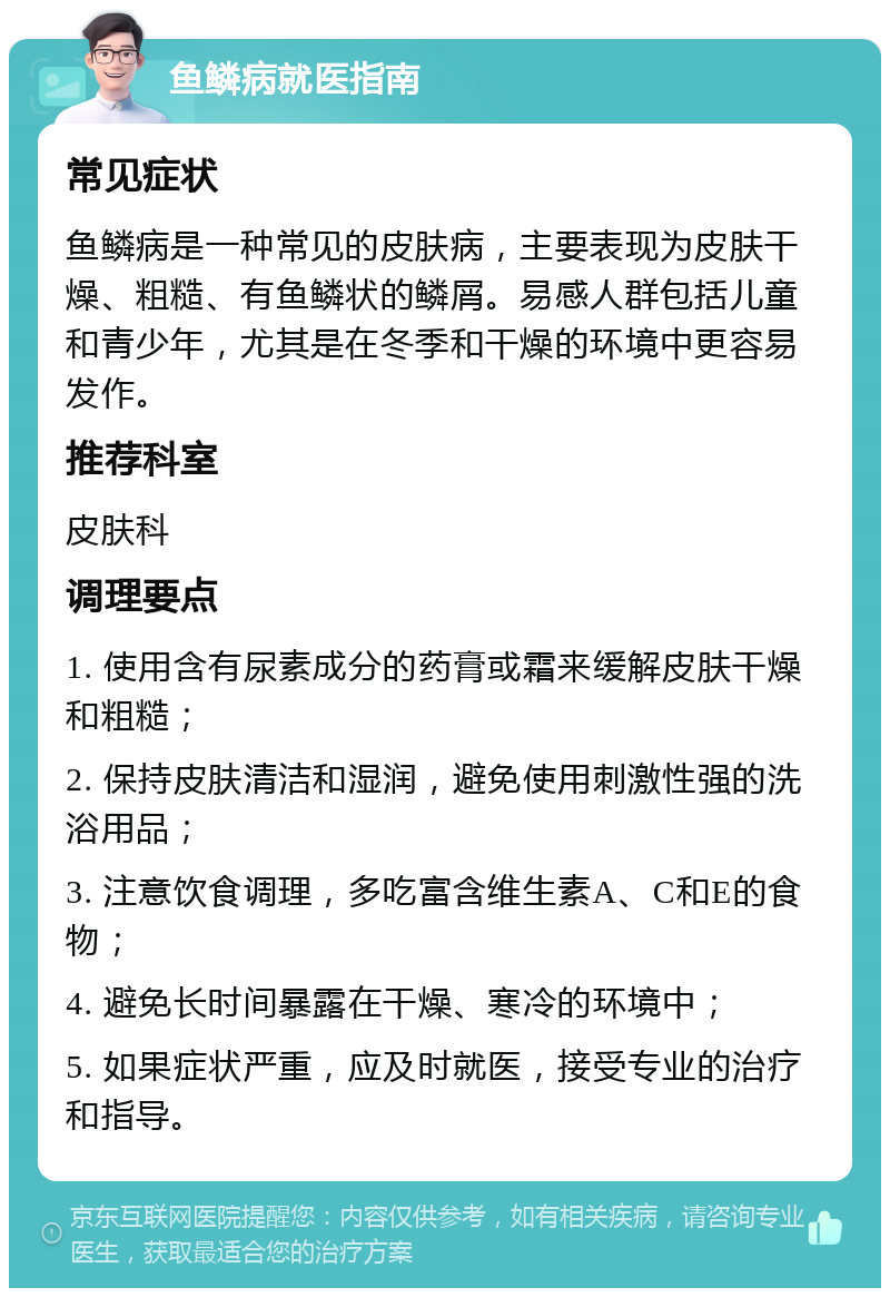 鱼鳞病就医指南 常见症状 鱼鳞病是一种常见的皮肤病，主要表现为皮肤干燥、粗糙、有鱼鳞状的鳞屑。易感人群包括儿童和青少年，尤其是在冬季和干燥的环境中更容易发作。 推荐科室 皮肤科 调理要点 1. 使用含有尿素成分的药膏或霜来缓解皮肤干燥和粗糙； 2. 保持皮肤清洁和湿润，避免使用刺激性强的洗浴用品； 3. 注意饮食调理，多吃富含维生素A、C和E的食物； 4. 避免长时间暴露在干燥、寒冷的环境中； 5. 如果症状严重，应及时就医，接受专业的治疗和指导。