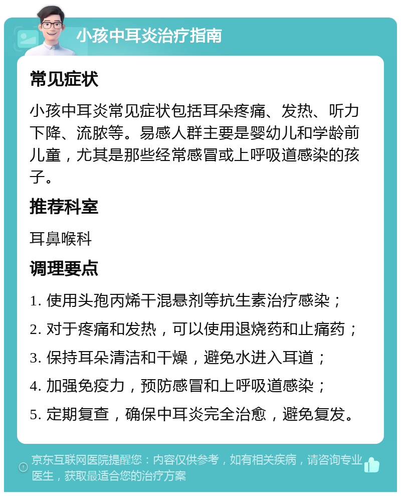 小孩中耳炎治疗指南 常见症状 小孩中耳炎常见症状包括耳朵疼痛、发热、听力下降、流脓等。易感人群主要是婴幼儿和学龄前儿童，尤其是那些经常感冒或上呼吸道感染的孩子。 推荐科室 耳鼻喉科 调理要点 1. 使用头孢丙烯干混悬剂等抗生素治疗感染； 2. 对于疼痛和发热，可以使用退烧药和止痛药； 3. 保持耳朵清洁和干燥，避免水进入耳道； 4. 加强免疫力，预防感冒和上呼吸道感染； 5. 定期复查，确保中耳炎完全治愈，避免复发。