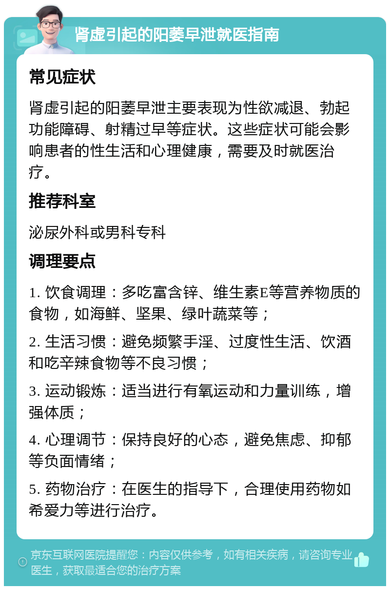 肾虚引起的阳萎早泄就医指南 常见症状 肾虚引起的阳萎早泄主要表现为性欲减退、勃起功能障碍、射精过早等症状。这些症状可能会影响患者的性生活和心理健康，需要及时就医治疗。 推荐科室 泌尿外科或男科专科 调理要点 1. 饮食调理：多吃富含锌、维生素E等营养物质的食物，如海鲜、坚果、绿叶蔬菜等； 2. 生活习惯：避免频繁手淫、过度性生活、饮酒和吃辛辣食物等不良习惯； 3. 运动锻炼：适当进行有氧运动和力量训练，增强体质； 4. 心理调节：保持良好的心态，避免焦虑、抑郁等负面情绪； 5. 药物治疗：在医生的指导下，合理使用药物如希爱力等进行治疗。