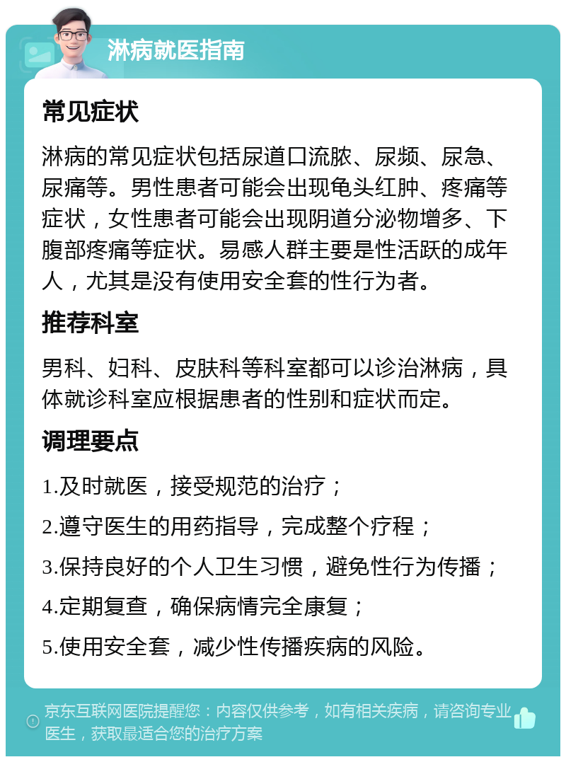 淋病就医指南 常见症状 淋病的常见症状包括尿道口流脓、尿频、尿急、尿痛等。男性患者可能会出现龟头红肿、疼痛等症状，女性患者可能会出现阴道分泌物增多、下腹部疼痛等症状。易感人群主要是性活跃的成年人，尤其是没有使用安全套的性行为者。 推荐科室 男科、妇科、皮肤科等科室都可以诊治淋病，具体就诊科室应根据患者的性别和症状而定。 调理要点 1.及时就医，接受规范的治疗； 2.遵守医生的用药指导，完成整个疗程； 3.保持良好的个人卫生习惯，避免性行为传播； 4.定期复查，确保病情完全康复； 5.使用安全套，减少性传播疾病的风险。