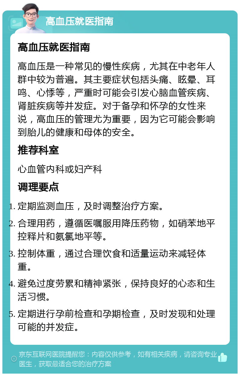 高血压就医指南 高血压就医指南 高血压是一种常见的慢性疾病，尤其在中老年人群中较为普遍。其主要症状包括头痛、眩晕、耳鸣、心悸等，严重时可能会引发心脑血管疾病、肾脏疾病等并发症。对于备孕和怀孕的女性来说，高血压的管理尤为重要，因为它可能会影响到胎儿的健康和母体的安全。 推荐科室 心血管内科或妇产科 调理要点 定期监测血压，及时调整治疗方案。 合理用药，遵循医嘱服用降压药物，如硝苯地平控释片和氨氯地平等。 控制体重，通过合理饮食和适量运动来减轻体重。 避免过度劳累和精神紧张，保持良好的心态和生活习惯。 定期进行孕前检查和孕期检查，及时发现和处理可能的并发症。