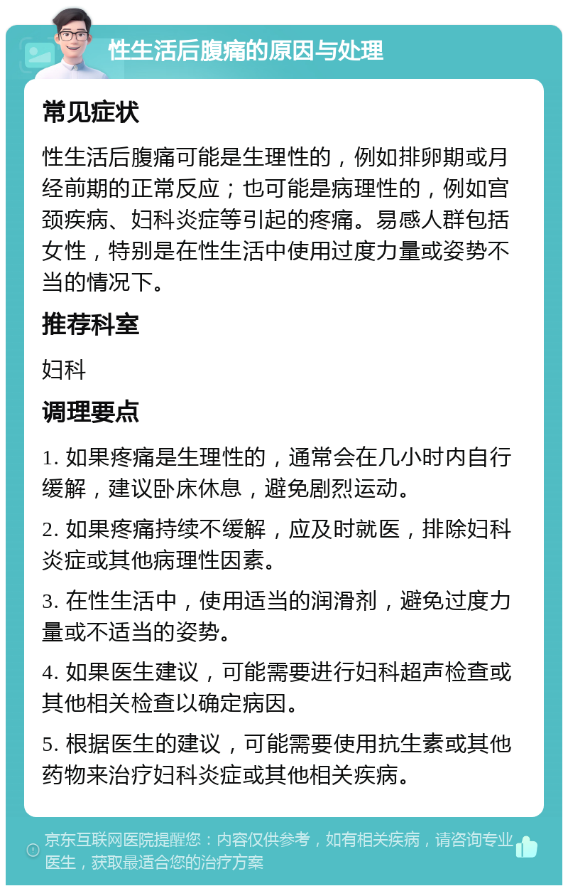 性生活后腹痛的原因与处理 常见症状 性生活后腹痛可能是生理性的，例如排卵期或月经前期的正常反应；也可能是病理性的，例如宫颈疾病、妇科炎症等引起的疼痛。易感人群包括女性，特别是在性生活中使用过度力量或姿势不当的情况下。 推荐科室 妇科 调理要点 1. 如果疼痛是生理性的，通常会在几小时内自行缓解，建议卧床休息，避免剧烈运动。 2. 如果疼痛持续不缓解，应及时就医，排除妇科炎症或其他病理性因素。 3. 在性生活中，使用适当的润滑剂，避免过度力量或不适当的姿势。 4. 如果医生建议，可能需要进行妇科超声检查或其他相关检查以确定病因。 5. 根据医生的建议，可能需要使用抗生素或其他药物来治疗妇科炎症或其他相关疾病。