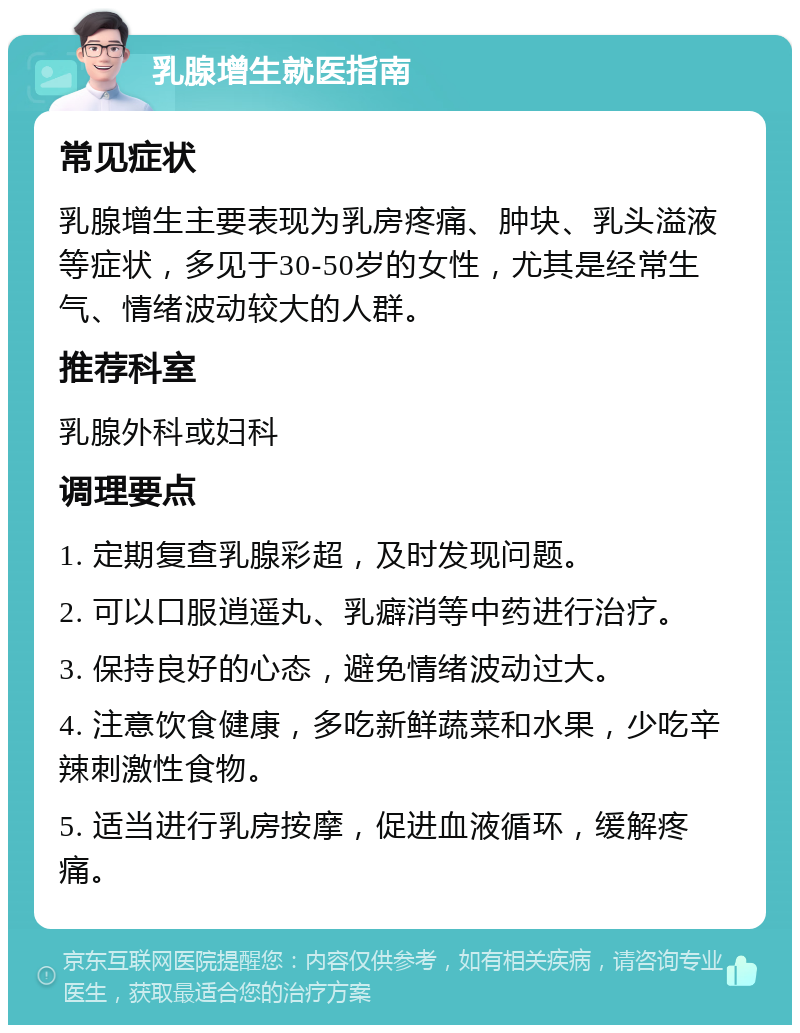 乳腺增生就医指南 常见症状 乳腺增生主要表现为乳房疼痛、肿块、乳头溢液等症状，多见于30-50岁的女性，尤其是经常生气、情绪波动较大的人群。 推荐科室 乳腺外科或妇科 调理要点 1. 定期复查乳腺彩超，及时发现问题。 2. 可以口服逍遥丸、乳癖消等中药进行治疗。 3. 保持良好的心态，避免情绪波动过大。 4. 注意饮食健康，多吃新鲜蔬菜和水果，少吃辛辣刺激性食物。 5. 适当进行乳房按摩，促进血液循环，缓解疼痛。