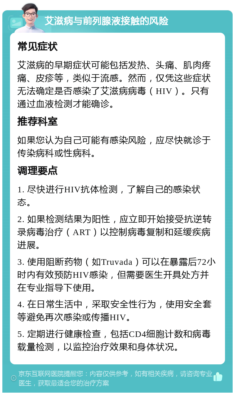 艾滋病与前列腺液接触的风险 常见症状 艾滋病的早期症状可能包括发热、头痛、肌肉疼痛、皮疹等，类似于流感。然而，仅凭这些症状无法确定是否感染了艾滋病病毒（HIV）。只有通过血液检测才能确诊。 推荐科室 如果您认为自己可能有感染风险，应尽快就诊于传染病科或性病科。 调理要点 1. 尽快进行HIV抗体检测，了解自己的感染状态。 2. 如果检测结果为阳性，应立即开始接受抗逆转录病毒治疗（ART）以控制病毒复制和延缓疾病进展。 3. 使用阻断药物（如Truvada）可以在暴露后72小时内有效预防HIV感染，但需要医生开具处方并在专业指导下使用。 4. 在日常生活中，采取安全性行为，使用安全套等避免再次感染或传播HIV。 5. 定期进行健康检查，包括CD4细胞计数和病毒载量检测，以监控治疗效果和身体状况。