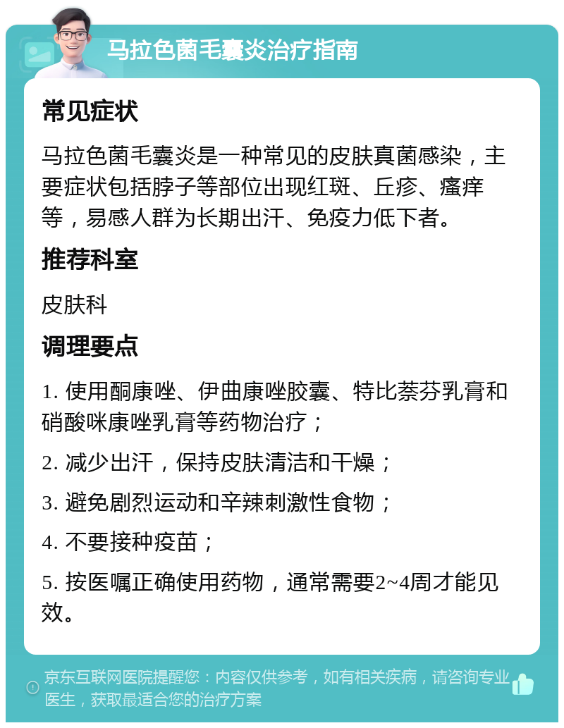 马拉色菌毛囊炎治疗指南 常见症状 马拉色菌毛囊炎是一种常见的皮肤真菌感染，主要症状包括脖子等部位出现红斑、丘疹、瘙痒等，易感人群为长期出汗、免疫力低下者。 推荐科室 皮肤科 调理要点 1. 使用酮康唑、伊曲康唑胶囊、特比萘芬乳膏和硝酸咪康唑乳膏等药物治疗； 2. 减少出汗，保持皮肤清洁和干燥； 3. 避免剧烈运动和辛辣刺激性食物； 4. 不要接种疫苗； 5. 按医嘱正确使用药物，通常需要2~4周才能见效。