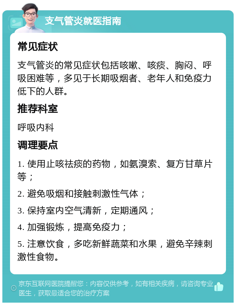 支气管炎就医指南 常见症状 支气管炎的常见症状包括咳嗽、咳痰、胸闷、呼吸困难等，多见于长期吸烟者、老年人和免疫力低下的人群。 推荐科室 呼吸内科 调理要点 1. 使用止咳祛痰的药物，如氨溴索、复方甘草片等； 2. 避免吸烟和接触刺激性气体； 3. 保持室内空气清新，定期通风； 4. 加强锻炼，提高免疫力； 5. 注意饮食，多吃新鲜蔬菜和水果，避免辛辣刺激性食物。