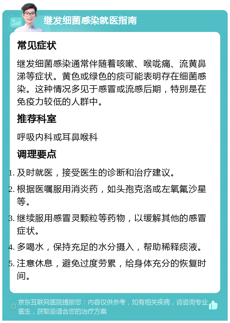 继发细菌感染就医指南 常见症状 继发细菌感染通常伴随着咳嗽、喉咙痛、流黄鼻涕等症状。黄色或绿色的痰可能表明存在细菌感染。这种情况多见于感冒或流感后期，特别是在免疫力较低的人群中。 推荐科室 呼吸内科或耳鼻喉科 调理要点 及时就医，接受医生的诊断和治疗建议。 根据医嘱服用消炎药，如头孢克洛或左氧氟沙星等。 继续服用感冒灵颗粒等药物，以缓解其他的感冒症状。 多喝水，保持充足的水分摄入，帮助稀释痰液。 注意休息，避免过度劳累，给身体充分的恢复时间。