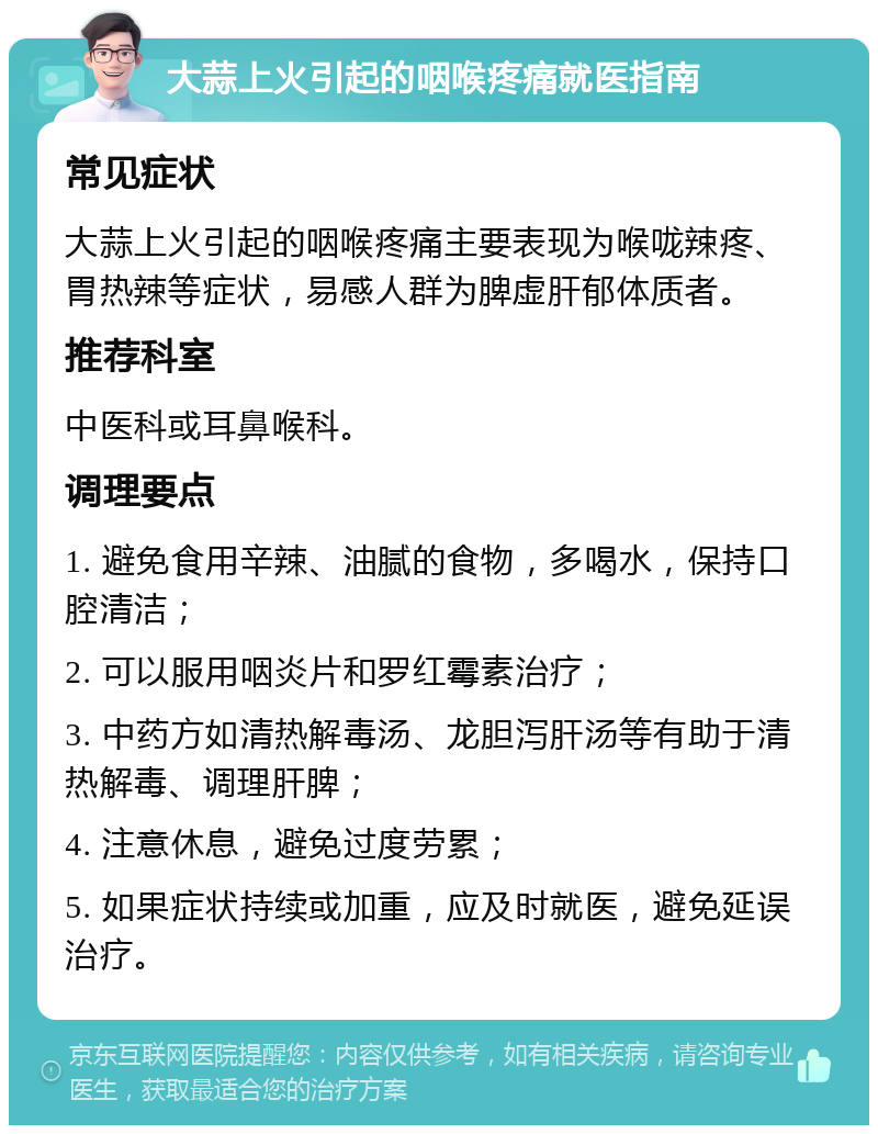 大蒜上火引起的咽喉疼痛就医指南 常见症状 大蒜上火引起的咽喉疼痛主要表现为喉咙辣疼、胃热辣等症状，易感人群为脾虚肝郁体质者。 推荐科室 中医科或耳鼻喉科。 调理要点 1. 避免食用辛辣、油腻的食物，多喝水，保持口腔清洁； 2. 可以服用咽炎片和罗红霉素治疗； 3. 中药方如清热解毒汤、龙胆泻肝汤等有助于清热解毒、调理肝脾； 4. 注意休息，避免过度劳累； 5. 如果症状持续或加重，应及时就医，避免延误治疗。