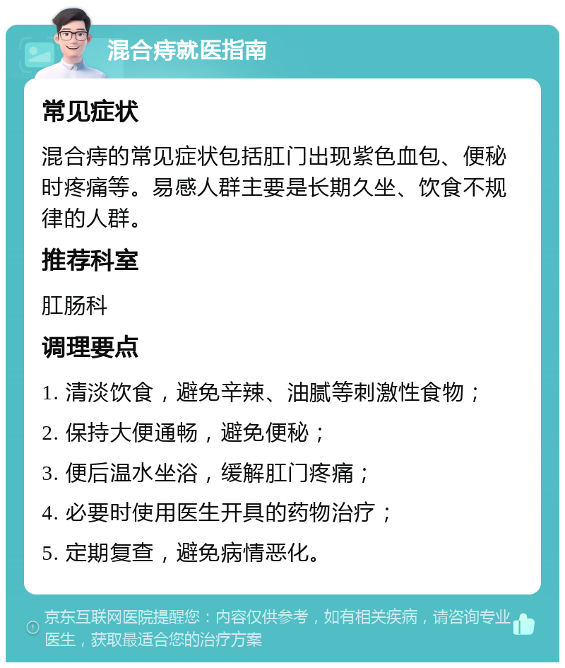 混合痔就医指南 常见症状 混合痔的常见症状包括肛门出现紫色血包、便秘时疼痛等。易感人群主要是长期久坐、饮食不规律的人群。 推荐科室 肛肠科 调理要点 1. 清淡饮食，避免辛辣、油腻等刺激性食物； 2. 保持大便通畅，避免便秘； 3. 便后温水坐浴，缓解肛门疼痛； 4. 必要时使用医生开具的药物治疗； 5. 定期复查，避免病情恶化。