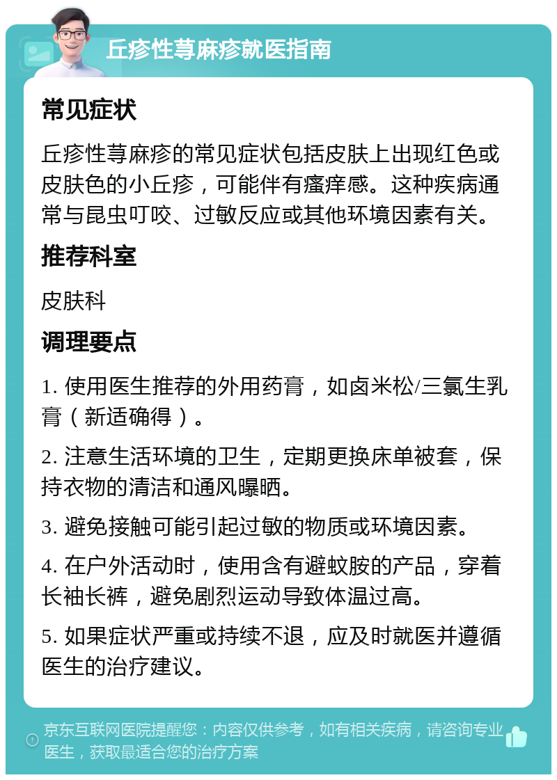 丘疹性荨麻疹就医指南 常见症状 丘疹性荨麻疹的常见症状包括皮肤上出现红色或皮肤色的小丘疹，可能伴有瘙痒感。这种疾病通常与昆虫叮咬、过敏反应或其他环境因素有关。 推荐科室 皮肤科 调理要点 1. 使用医生推荐的外用药膏，如卤米松/三氯生乳膏（新适确得）。 2. 注意生活环境的卫生，定期更换床单被套，保持衣物的清洁和通风曝晒。 3. 避免接触可能引起过敏的物质或环境因素。 4. 在户外活动时，使用含有避蚊胺的产品，穿着长袖长裤，避免剧烈运动导致体温过高。 5. 如果症状严重或持续不退，应及时就医并遵循医生的治疗建议。