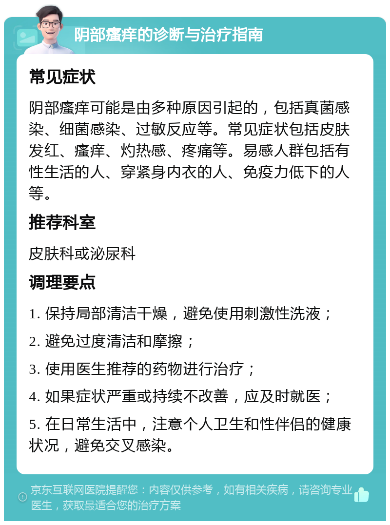 阴部瘙痒的诊断与治疗指南 常见症状 阴部瘙痒可能是由多种原因引起的，包括真菌感染、细菌感染、过敏反应等。常见症状包括皮肤发红、瘙痒、灼热感、疼痛等。易感人群包括有性生活的人、穿紧身内衣的人、免疫力低下的人等。 推荐科室 皮肤科或泌尿科 调理要点 1. 保持局部清洁干燥，避免使用刺激性洗液； 2. 避免过度清洁和摩擦； 3. 使用医生推荐的药物进行治疗； 4. 如果症状严重或持续不改善，应及时就医； 5. 在日常生活中，注意个人卫生和性伴侣的健康状况，避免交叉感染。