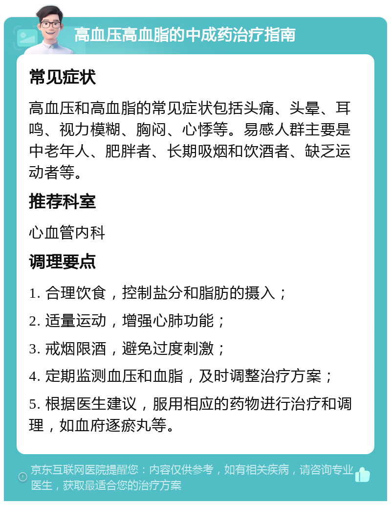 高血压高血脂的中成药治疗指南 常见症状 高血压和高血脂的常见症状包括头痛、头晕、耳鸣、视力模糊、胸闷、心悸等。易感人群主要是中老年人、肥胖者、长期吸烟和饮酒者、缺乏运动者等。 推荐科室 心血管内科 调理要点 1. 合理饮食，控制盐分和脂肪的摄入； 2. 适量运动，增强心肺功能； 3. 戒烟限酒，避免过度刺激； 4. 定期监测血压和血脂，及时调整治疗方案； 5. 根据医生建议，服用相应的药物进行治疗和调理，如血府逐瘀丸等。