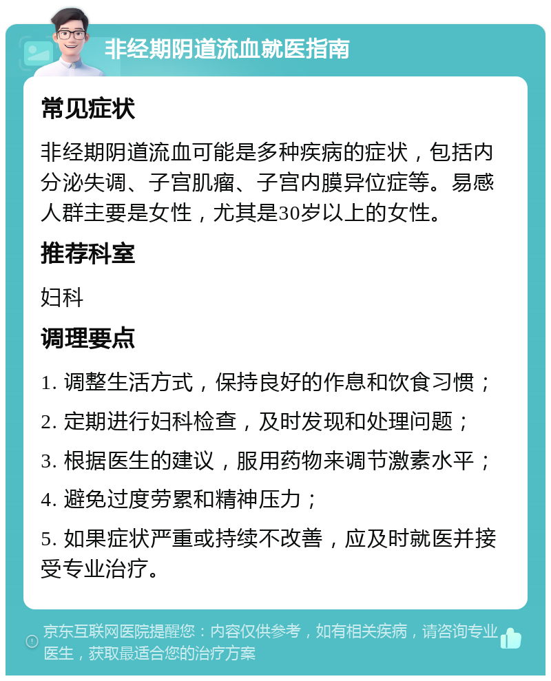 非经期阴道流血就医指南 常见症状 非经期阴道流血可能是多种疾病的症状，包括内分泌失调、子宫肌瘤、子宫内膜异位症等。易感人群主要是女性，尤其是30岁以上的女性。 推荐科室 妇科 调理要点 1. 调整生活方式，保持良好的作息和饮食习惯； 2. 定期进行妇科检查，及时发现和处理问题； 3. 根据医生的建议，服用药物来调节激素水平； 4. 避免过度劳累和精神压力； 5. 如果症状严重或持续不改善，应及时就医并接受专业治疗。