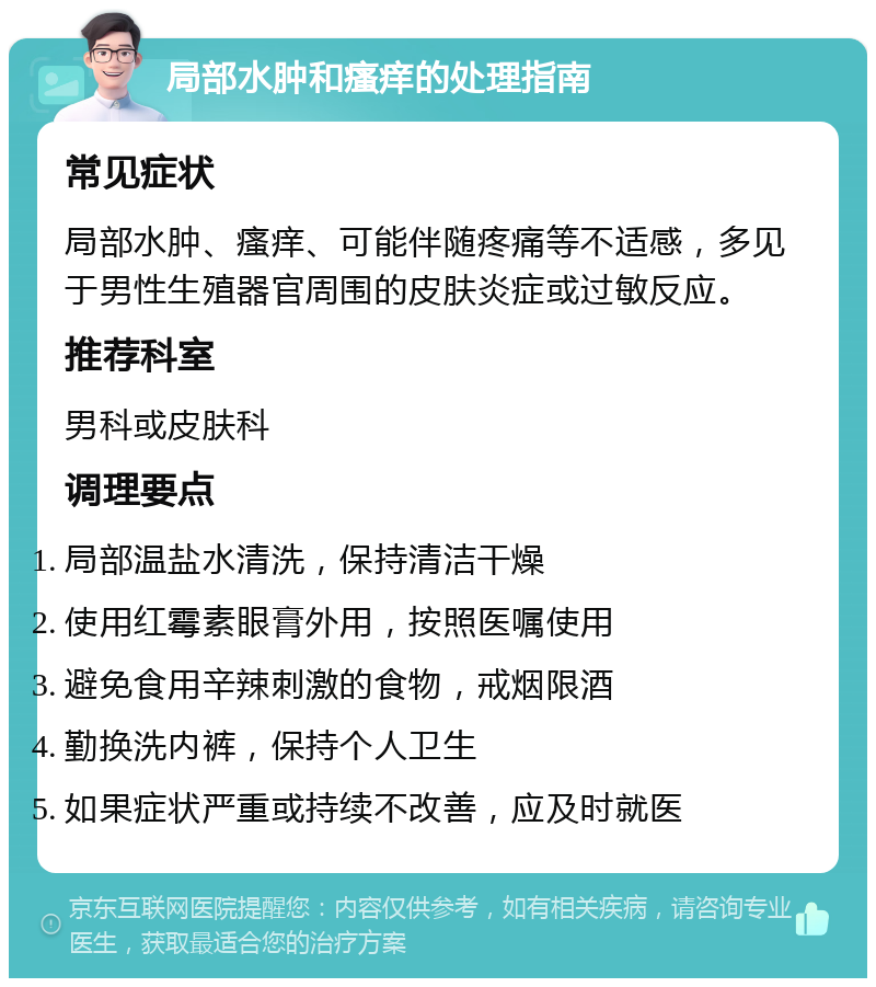 局部水肿和瘙痒的处理指南 常见症状 局部水肿、瘙痒、可能伴随疼痛等不适感，多见于男性生殖器官周围的皮肤炎症或过敏反应。 推荐科室 男科或皮肤科 调理要点 局部温盐水清洗，保持清洁干燥 使用红霉素眼膏外用，按照医嘱使用 避免食用辛辣刺激的食物，戒烟限酒 勤换洗内裤，保持个人卫生 如果症状严重或持续不改善，应及时就医