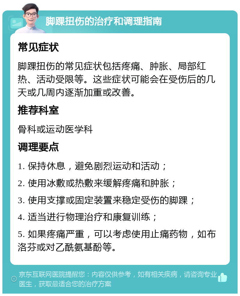 脚踝扭伤的治疗和调理指南 常见症状 脚踝扭伤的常见症状包括疼痛、肿胀、局部红热、活动受限等。这些症状可能会在受伤后的几天或几周内逐渐加重或改善。 推荐科室 骨科或运动医学科 调理要点 1. 保持休息，避免剧烈运动和活动； 2. 使用冰敷或热敷来缓解疼痛和肿胀； 3. 使用支撑或固定装置来稳定受伤的脚踝； 4. 适当进行物理治疗和康复训练； 5. 如果疼痛严重，可以考虑使用止痛药物，如布洛芬或对乙酰氨基酚等。