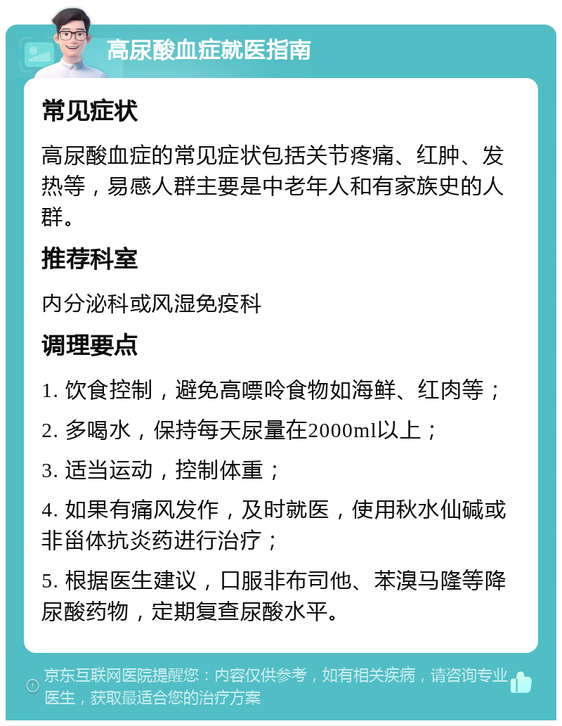 高尿酸血症就医指南 常见症状 高尿酸血症的常见症状包括关节疼痛、红肿、发热等，易感人群主要是中老年人和有家族史的人群。 推荐科室 内分泌科或风湿免疫科 调理要点 1. 饮食控制，避免高嘌呤食物如海鲜、红肉等； 2. 多喝水，保持每天尿量在2000ml以上； 3. 适当运动，控制体重； 4. 如果有痛风发作，及时就医，使用秋水仙碱或非甾体抗炎药进行治疗； 5. 根据医生建议，口服非布司他、苯溴马隆等降尿酸药物，定期复查尿酸水平。