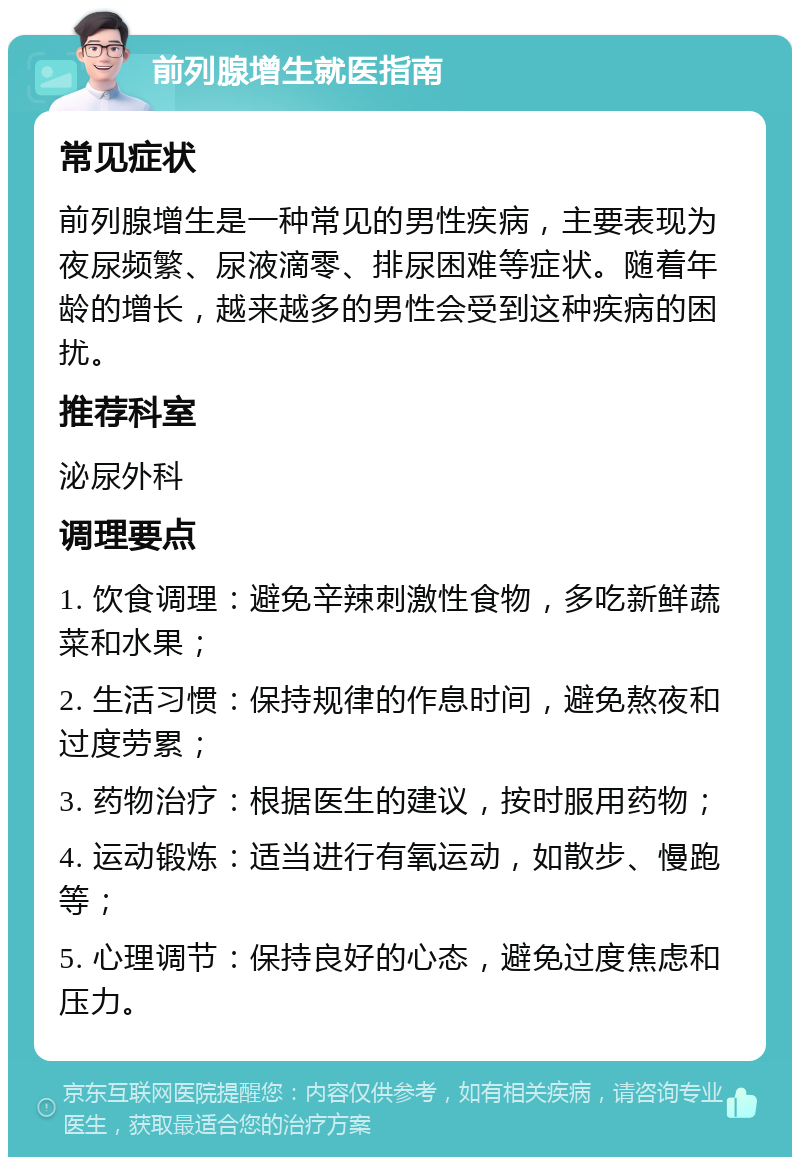 前列腺增生就医指南 常见症状 前列腺增生是一种常见的男性疾病，主要表现为夜尿频繁、尿液滴零、排尿困难等症状。随着年龄的增长，越来越多的男性会受到这种疾病的困扰。 推荐科室 泌尿外科 调理要点 1. 饮食调理：避免辛辣刺激性食物，多吃新鲜蔬菜和水果； 2. 生活习惯：保持规律的作息时间，避免熬夜和过度劳累； 3. 药物治疗：根据医生的建议，按时服用药物； 4. 运动锻炼：适当进行有氧运动，如散步、慢跑等； 5. 心理调节：保持良好的心态，避免过度焦虑和压力。