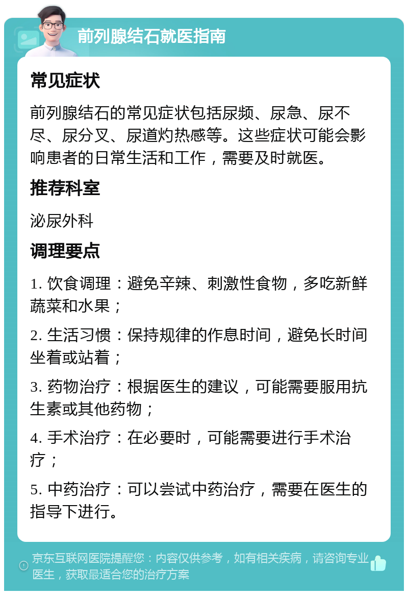 前列腺结石就医指南 常见症状 前列腺结石的常见症状包括尿频、尿急、尿不尽、尿分叉、尿道灼热感等。这些症状可能会影响患者的日常生活和工作，需要及时就医。 推荐科室 泌尿外科 调理要点 1. 饮食调理：避免辛辣、刺激性食物，多吃新鲜蔬菜和水果； 2. 生活习惯：保持规律的作息时间，避免长时间坐着或站着； 3. 药物治疗：根据医生的建议，可能需要服用抗生素或其他药物； 4. 手术治疗：在必要时，可能需要进行手术治疗； 5. 中药治疗：可以尝试中药治疗，需要在医生的指导下进行。