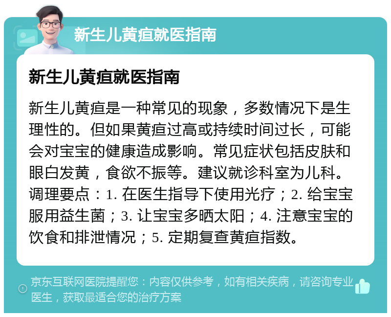 新生儿黄疸就医指南 新生儿黄疸就医指南 新生儿黄疸是一种常见的现象，多数情况下是生理性的。但如果黄疸过高或持续时间过长，可能会对宝宝的健康造成影响。常见症状包括皮肤和眼白发黄，食欲不振等。建议就诊科室为儿科。调理要点：1. 在医生指导下使用光疗；2. 给宝宝服用益生菌；3. 让宝宝多晒太阳；4. 注意宝宝的饮食和排泄情况；5. 定期复查黄疸指数。