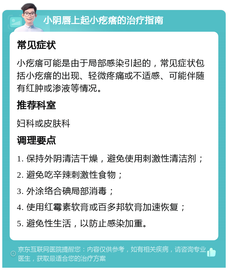 小阴唇上起小疙瘩的治疗指南 常见症状 小疙瘩可能是由于局部感染引起的，常见症状包括小疙瘩的出现、轻微疼痛或不适感、可能伴随有红肿或渗液等情况。 推荐科室 妇科或皮肤科 调理要点 1. 保持外阴清洁干燥，避免使用刺激性清洁剂； 2. 避免吃辛辣刺激性食物； 3. 外涂络合碘局部消毒； 4. 使用红霉素软膏或百多邦软膏加速恢复； 5. 避免性生活，以防止感染加重。