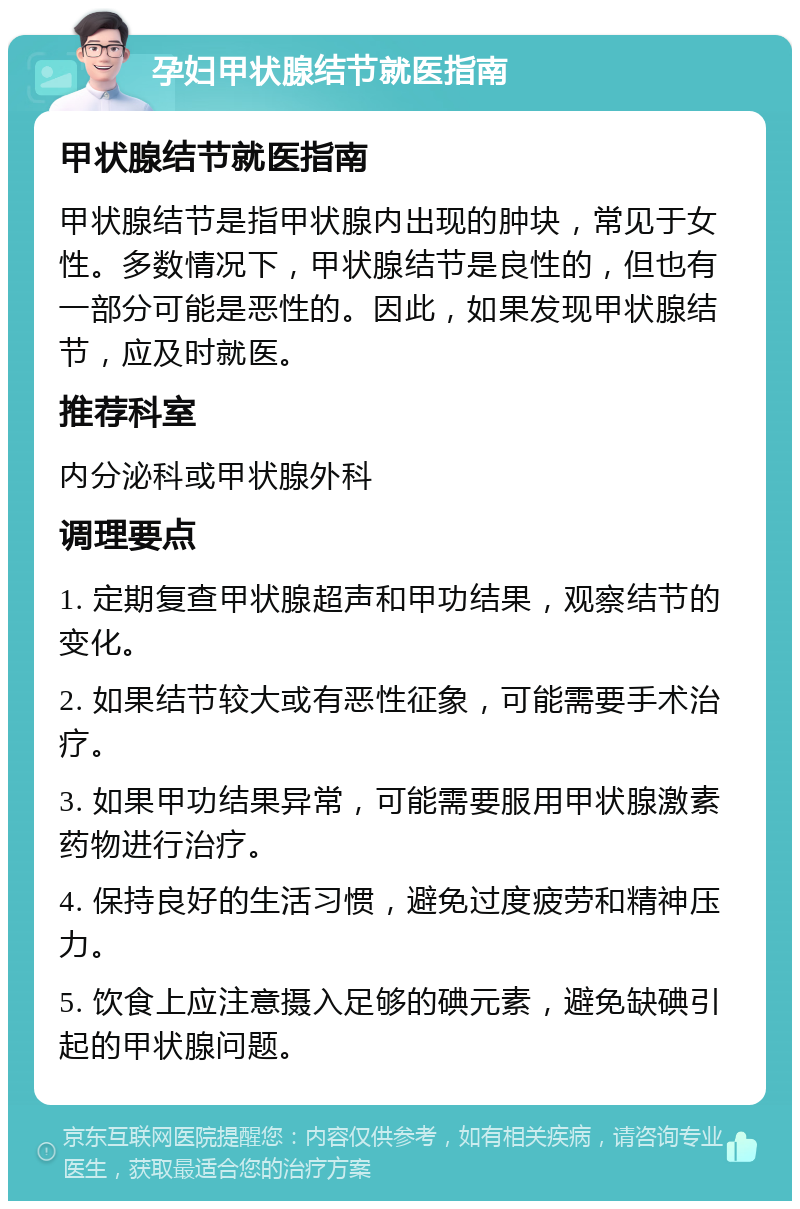 孕妇甲状腺结节就医指南 甲状腺结节就医指南 甲状腺结节是指甲状腺内出现的肿块，常见于女性。多数情况下，甲状腺结节是良性的，但也有一部分可能是恶性的。因此，如果发现甲状腺结节，应及时就医。 推荐科室 内分泌科或甲状腺外科 调理要点 1. 定期复查甲状腺超声和甲功结果，观察结节的变化。 2. 如果结节较大或有恶性征象，可能需要手术治疗。 3. 如果甲功结果异常，可能需要服用甲状腺激素药物进行治疗。 4. 保持良好的生活习惯，避免过度疲劳和精神压力。 5. 饮食上应注意摄入足够的碘元素，避免缺碘引起的甲状腺问题。