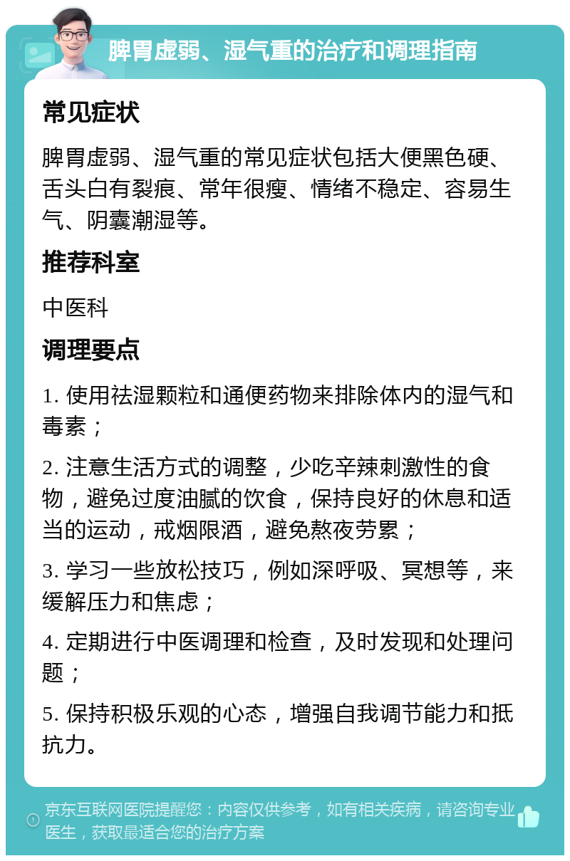 脾胃虚弱、湿气重的治疗和调理指南 常见症状 脾胃虚弱、湿气重的常见症状包括大便黑色硬、舌头白有裂痕、常年很瘦、情绪不稳定、容易生气、阴囊潮湿等。 推荐科室 中医科 调理要点 1. 使用祛湿颗粒和通便药物来排除体内的湿气和毒素； 2. 注意生活方式的调整，少吃辛辣刺激性的食物，避免过度油腻的饮食，保持良好的休息和适当的运动，戒烟限酒，避免熬夜劳累； 3. 学习一些放松技巧，例如深呼吸、冥想等，来缓解压力和焦虑； 4. 定期进行中医调理和检查，及时发现和处理问题； 5. 保持积极乐观的心态，增强自我调节能力和抵抗力。