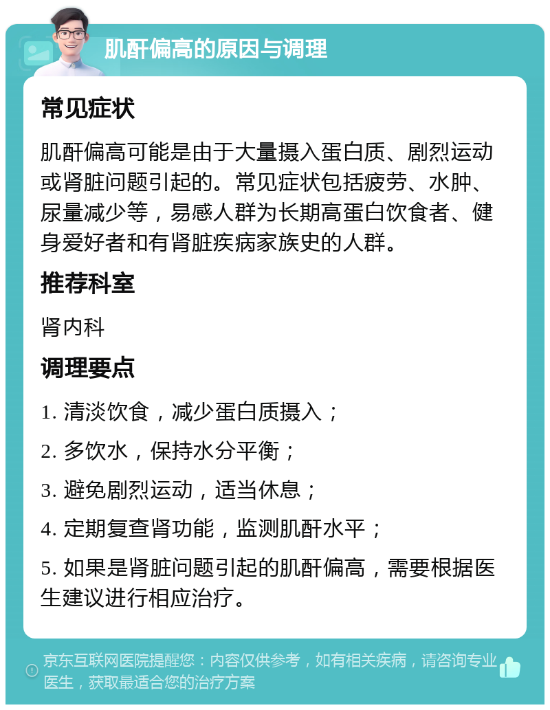 肌酐偏高的原因与调理 常见症状 肌酐偏高可能是由于大量摄入蛋白质、剧烈运动或肾脏问题引起的。常见症状包括疲劳、水肿、尿量减少等，易感人群为长期高蛋白饮食者、健身爱好者和有肾脏疾病家族史的人群。 推荐科室 肾内科 调理要点 1. 清淡饮食，减少蛋白质摄入； 2. 多饮水，保持水分平衡； 3. 避免剧烈运动，适当休息； 4. 定期复查肾功能，监测肌酐水平； 5. 如果是肾脏问题引起的肌酐偏高，需要根据医生建议进行相应治疗。