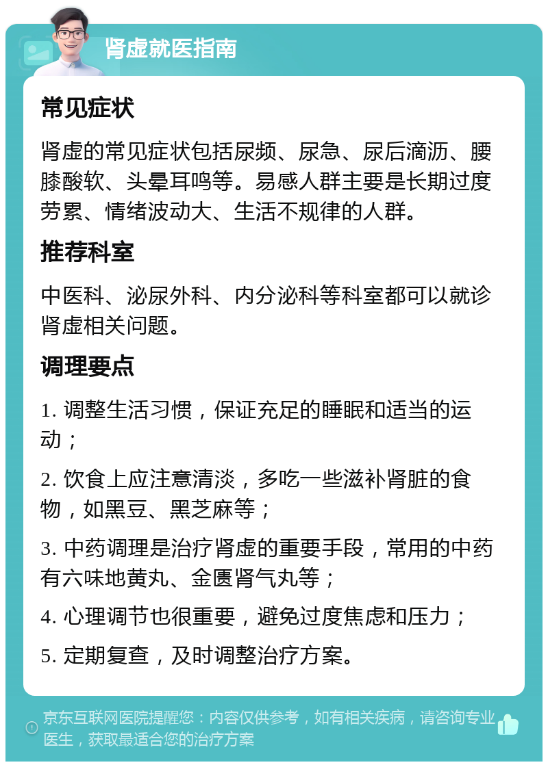 肾虚就医指南 常见症状 肾虚的常见症状包括尿频、尿急、尿后滴沥、腰膝酸软、头晕耳鸣等。易感人群主要是长期过度劳累、情绪波动大、生活不规律的人群。 推荐科室 中医科、泌尿外科、内分泌科等科室都可以就诊肾虚相关问题。 调理要点 1. 调整生活习惯，保证充足的睡眠和适当的运动； 2. 饮食上应注意清淡，多吃一些滋补肾脏的食物，如黑豆、黑芝麻等； 3. 中药调理是治疗肾虚的重要手段，常用的中药有六味地黄丸、金匮肾气丸等； 4. 心理调节也很重要，避免过度焦虑和压力； 5. 定期复查，及时调整治疗方案。