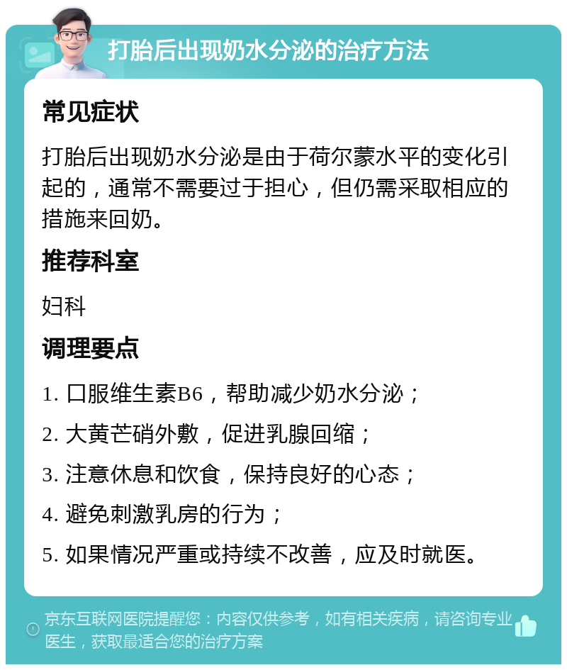 打胎后出现奶水分泌的治疗方法 常见症状 打胎后出现奶水分泌是由于荷尔蒙水平的变化引起的，通常不需要过于担心，但仍需采取相应的措施来回奶。 推荐科室 妇科 调理要点 1. 口服维生素B6，帮助减少奶水分泌； 2. 大黄芒硝外敷，促进乳腺回缩； 3. 注意休息和饮食，保持良好的心态； 4. 避免刺激乳房的行为； 5. 如果情况严重或持续不改善，应及时就医。