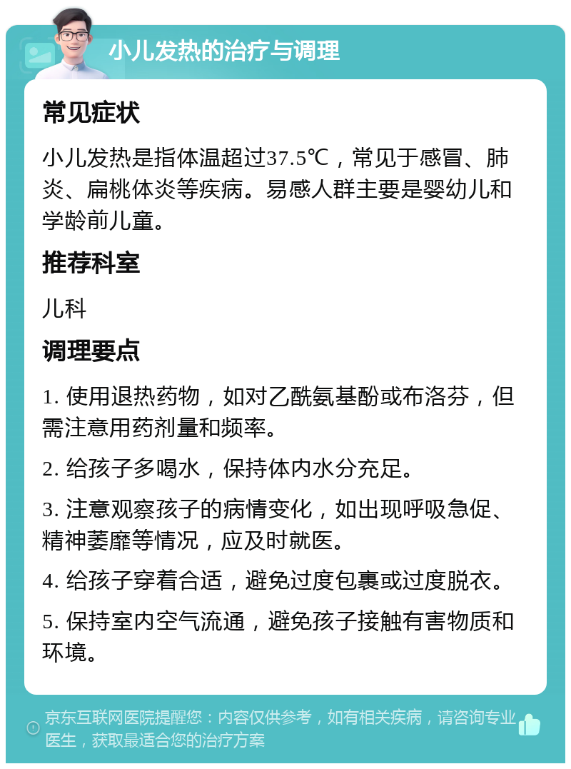 小儿发热的治疗与调理 常见症状 小儿发热是指体温超过37.5℃，常见于感冒、肺炎、扁桃体炎等疾病。易感人群主要是婴幼儿和学龄前儿童。 推荐科室 儿科 调理要点 1. 使用退热药物，如对乙酰氨基酚或布洛芬，但需注意用药剂量和频率。 2. 给孩子多喝水，保持体内水分充足。 3. 注意观察孩子的病情变化，如出现呼吸急促、精神萎靡等情况，应及时就医。 4. 给孩子穿着合适，避免过度包裹或过度脱衣。 5. 保持室内空气流通，避免孩子接触有害物质和环境。