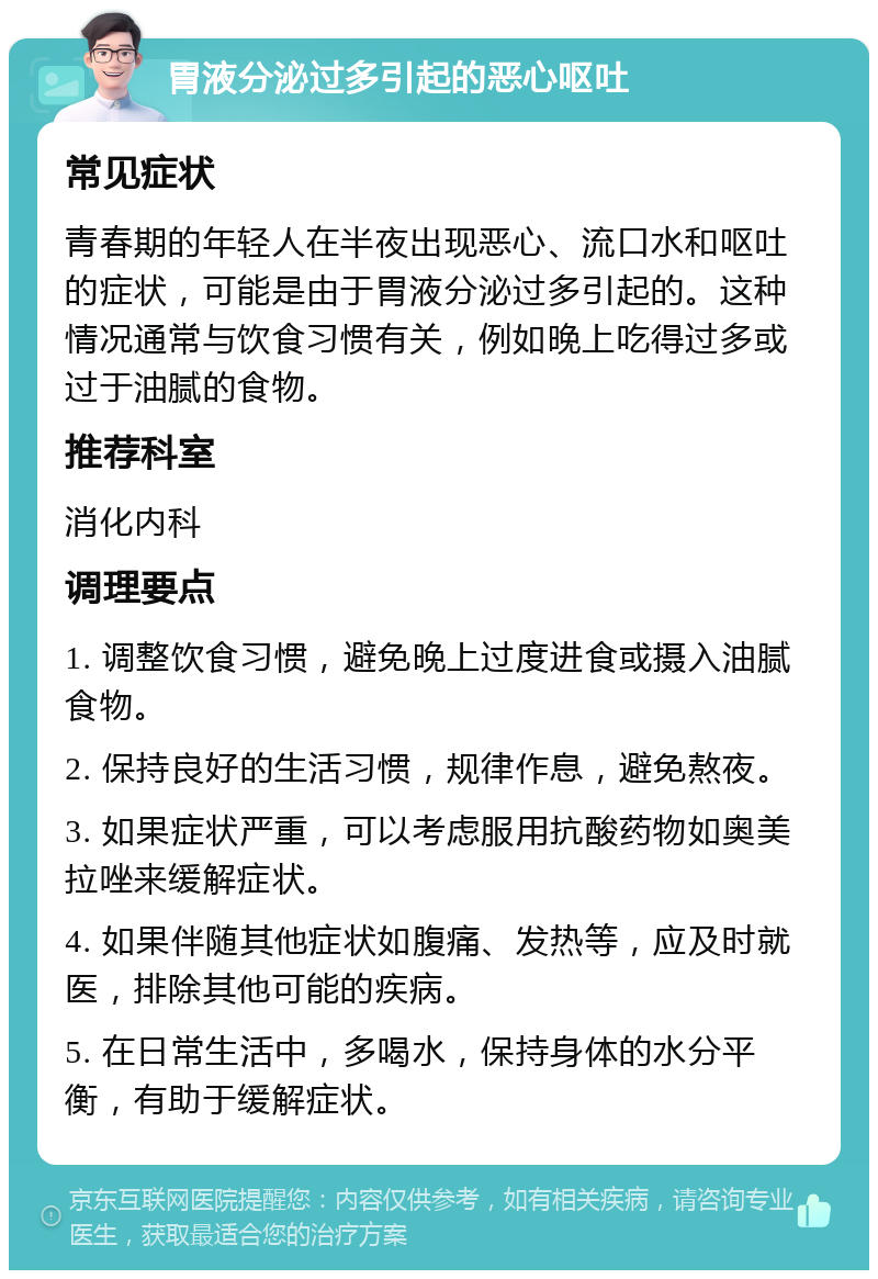 胃液分泌过多引起的恶心呕吐 常见症状 青春期的年轻人在半夜出现恶心、流口水和呕吐的症状，可能是由于胃液分泌过多引起的。这种情况通常与饮食习惯有关，例如晚上吃得过多或过于油腻的食物。 推荐科室 消化内科 调理要点 1. 调整饮食习惯，避免晚上过度进食或摄入油腻食物。 2. 保持良好的生活习惯，规律作息，避免熬夜。 3. 如果症状严重，可以考虑服用抗酸药物如奥美拉唑来缓解症状。 4. 如果伴随其他症状如腹痛、发热等，应及时就医，排除其他可能的疾病。 5. 在日常生活中，多喝水，保持身体的水分平衡，有助于缓解症状。