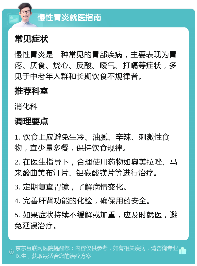 慢性胃炎就医指南 常见症状 慢性胃炎是一种常见的胃部疾病，主要表现为胃疼、厌食、烧心、反酸、嗳气、打嗝等症状，多见于中老年人群和长期饮食不规律者。 推荐科室 消化科 调理要点 1. 饮食上应避免生冷、油腻、辛辣、刺激性食物，宜少量多餐，保持饮食规律。 2. 在医生指导下，合理使用药物如奥美拉唑、马来酸曲美布汀片、铝碳酸镁片等进行治疗。 3. 定期复查胃镜，了解病情变化。 4. 完善肝肾功能的化验，确保用药安全。 5. 如果症状持续不缓解或加重，应及时就医，避免延误治疗。