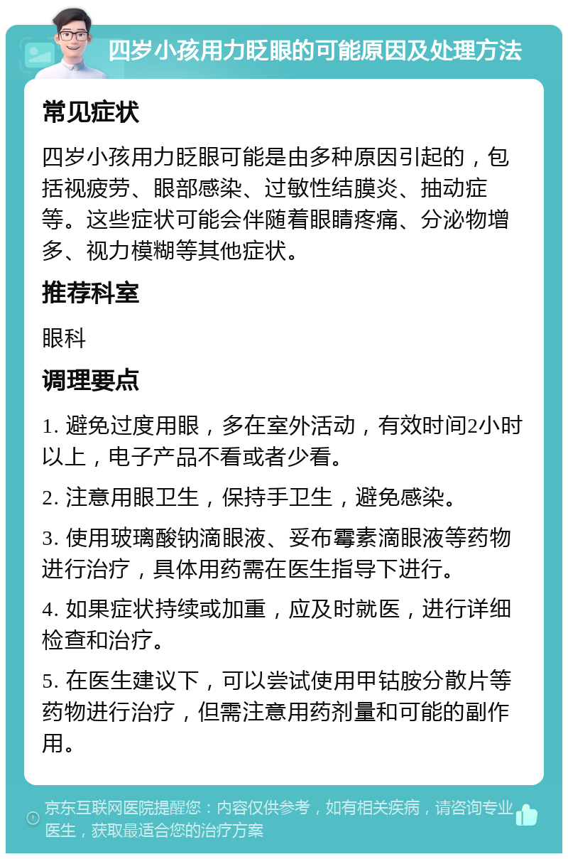 四岁小孩用力眨眼的可能原因及处理方法 常见症状 四岁小孩用力眨眼可能是由多种原因引起的，包括视疲劳、眼部感染、过敏性结膜炎、抽动症等。这些症状可能会伴随着眼睛疼痛、分泌物增多、视力模糊等其他症状。 推荐科室 眼科 调理要点 1. 避免过度用眼，多在室外活动，有效时间2小时以上，电子产品不看或者少看。 2. 注意用眼卫生，保持手卫生，避免感染。 3. 使用玻璃酸钠滴眼液、妥布霉素滴眼液等药物进行治疗，具体用药需在医生指导下进行。 4. 如果症状持续或加重，应及时就医，进行详细检查和治疗。 5. 在医生建议下，可以尝试使用甲钴胺分散片等药物进行治疗，但需注意用药剂量和可能的副作用。