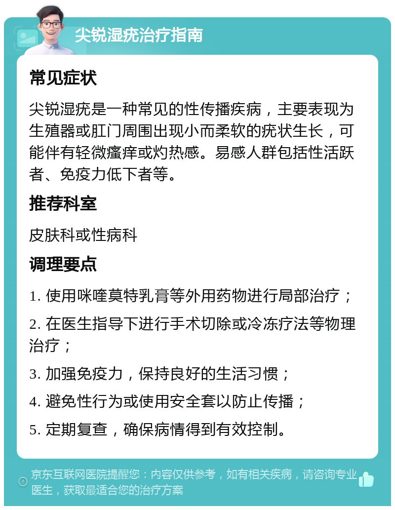 尖锐湿疣治疗指南 常见症状 尖锐湿疣是一种常见的性传播疾病，主要表现为生殖器或肛门周围出现小而柔软的疣状生长，可能伴有轻微瘙痒或灼热感。易感人群包括性活跃者、免疫力低下者等。 推荐科室 皮肤科或性病科 调理要点 1. 使用咪喹莫特乳膏等外用药物进行局部治疗； 2. 在医生指导下进行手术切除或冷冻疗法等物理治疗； 3. 加强免疫力，保持良好的生活习惯； 4. 避免性行为或使用安全套以防止传播； 5. 定期复查，确保病情得到有效控制。