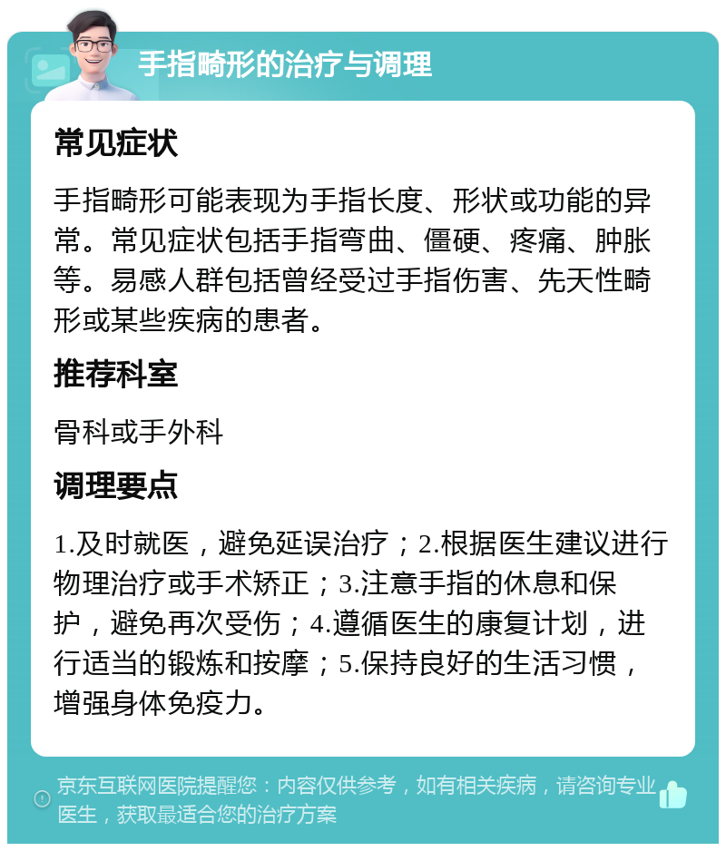 手指畸形的治疗与调理 常见症状 手指畸形可能表现为手指长度、形状或功能的异常。常见症状包括手指弯曲、僵硬、疼痛、肿胀等。易感人群包括曾经受过手指伤害、先天性畸形或某些疾病的患者。 推荐科室 骨科或手外科 调理要点 1.及时就医，避免延误治疗；2.根据医生建议进行物理治疗或手术矫正；3.注意手指的休息和保护，避免再次受伤；4.遵循医生的康复计划，进行适当的锻炼和按摩；5.保持良好的生活习惯，增强身体免疫力。