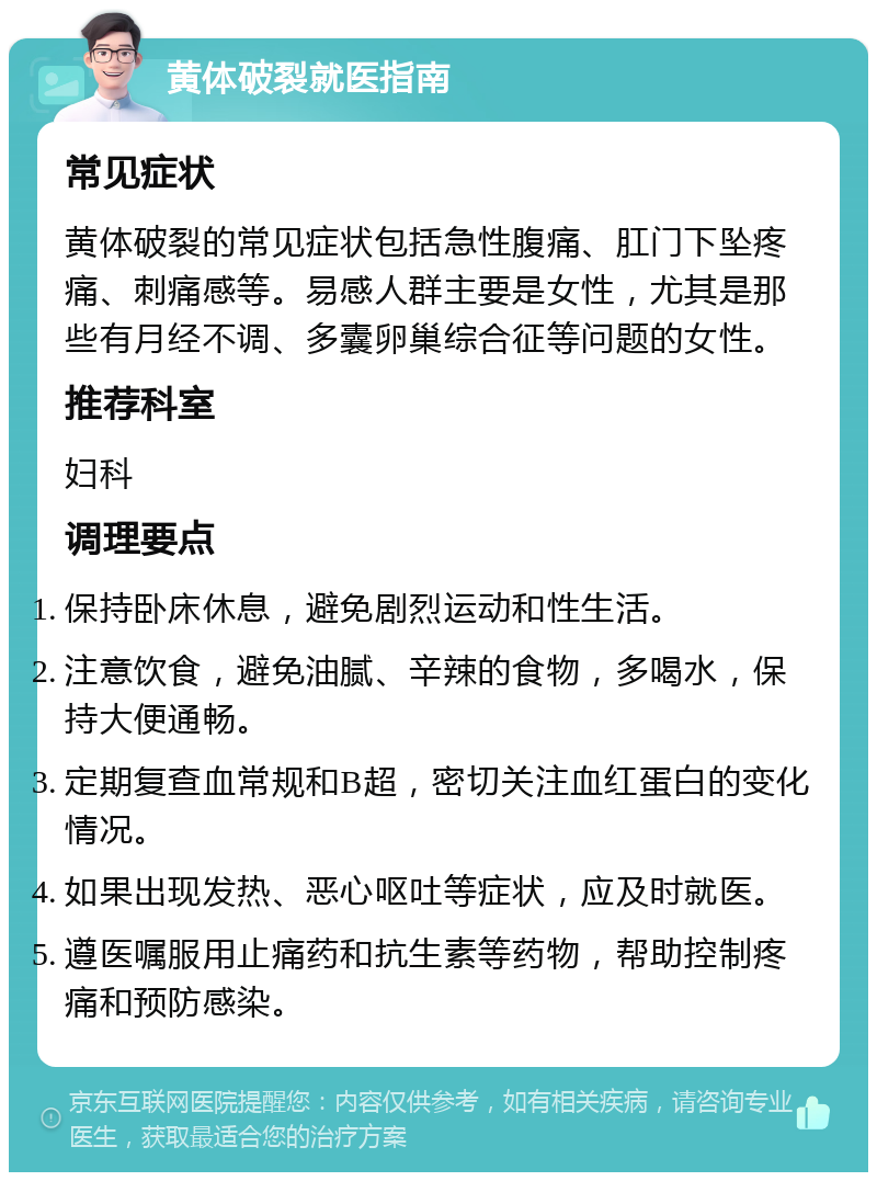 黄体破裂就医指南 常见症状 黄体破裂的常见症状包括急性腹痛、肛门下坠疼痛、刺痛感等。易感人群主要是女性，尤其是那些有月经不调、多囊卵巢综合征等问题的女性。 推荐科室 妇科 调理要点 保持卧床休息，避免剧烈运动和性生活。 注意饮食，避免油腻、辛辣的食物，多喝水，保持大便通畅。 定期复查血常规和B超，密切关注血红蛋白的变化情况。 如果出现发热、恶心呕吐等症状，应及时就医。 遵医嘱服用止痛药和抗生素等药物，帮助控制疼痛和预防感染。