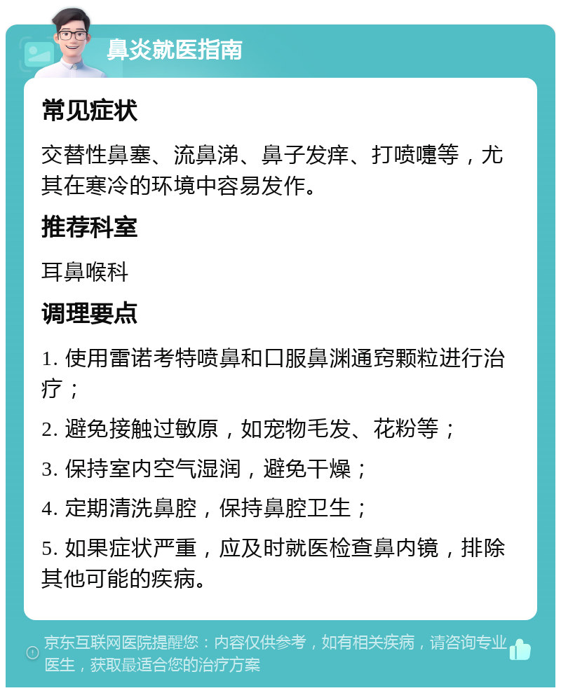 鼻炎就医指南 常见症状 交替性鼻塞、流鼻涕、鼻子发痒、打喷嚏等，尤其在寒冷的环境中容易发作。 推荐科室 耳鼻喉科 调理要点 1. 使用雷诺考特喷鼻和口服鼻渊通窍颗粒进行治疗； 2. 避免接触过敏原，如宠物毛发、花粉等； 3. 保持室内空气湿润，避免干燥； 4. 定期清洗鼻腔，保持鼻腔卫生； 5. 如果症状严重，应及时就医检查鼻内镜，排除其他可能的疾病。