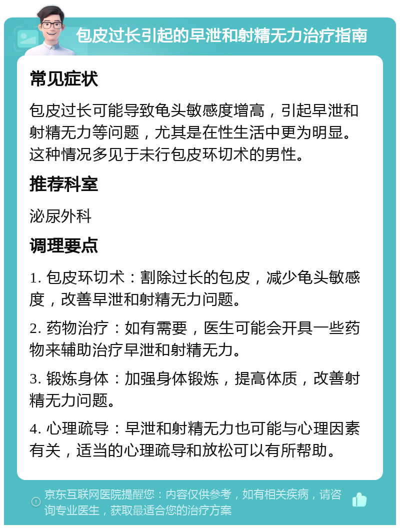 包皮过长引起的早泄和射精无力治疗指南 常见症状 包皮过长可能导致龟头敏感度增高，引起早泄和射精无力等问题，尤其是在性生活中更为明显。这种情况多见于未行包皮环切术的男性。 推荐科室 泌尿外科 调理要点 1. 包皮环切术：割除过长的包皮，减少龟头敏感度，改善早泄和射精无力问题。 2. 药物治疗：如有需要，医生可能会开具一些药物来辅助治疗早泄和射精无力。 3. 锻炼身体：加强身体锻炼，提高体质，改善射精无力问题。 4. 心理疏导：早泄和射精无力也可能与心理因素有关，适当的心理疏导和放松可以有所帮助。