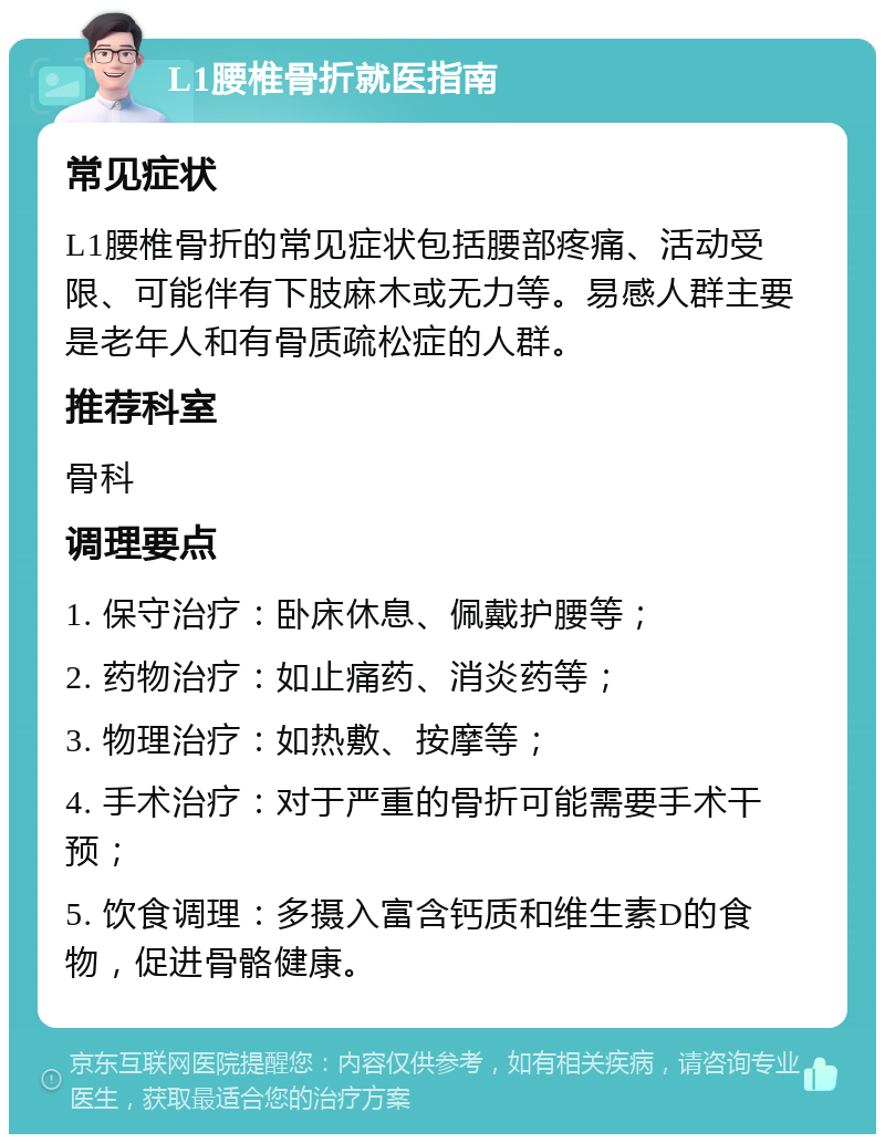 L1腰椎骨折就医指南 常见症状 L1腰椎骨折的常见症状包括腰部疼痛、活动受限、可能伴有下肢麻木或无力等。易感人群主要是老年人和有骨质疏松症的人群。 推荐科室 骨科 调理要点 1. 保守治疗：卧床休息、佩戴护腰等； 2. 药物治疗：如止痛药、消炎药等； 3. 物理治疗：如热敷、按摩等； 4. 手术治疗：对于严重的骨折可能需要手术干预； 5. 饮食调理：多摄入富含钙质和维生素D的食物，促进骨骼健康。