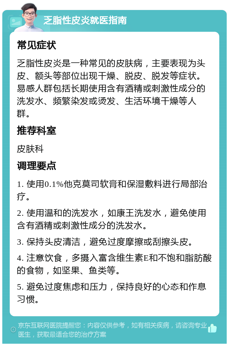 乏脂性皮炎就医指南 常见症状 乏脂性皮炎是一种常见的皮肤病，主要表现为头皮、额头等部位出现干燥、脱皮、脱发等症状。易感人群包括长期使用含有酒精或刺激性成分的洗发水、频繁染发或烫发、生活环境干燥等人群。 推荐科室 皮肤科 调理要点 1. 使用0.1%他克莫司软膏和保湿敷料进行局部治疗。 2. 使用温和的洗发水，如康王洗发水，避免使用含有酒精或刺激性成分的洗发水。 3. 保持头皮清洁，避免过度摩擦或刮擦头皮。 4. 注意饮食，多摄入富含维生素E和不饱和脂肪酸的食物，如坚果、鱼类等。 5. 避免过度焦虑和压力，保持良好的心态和作息习惯。