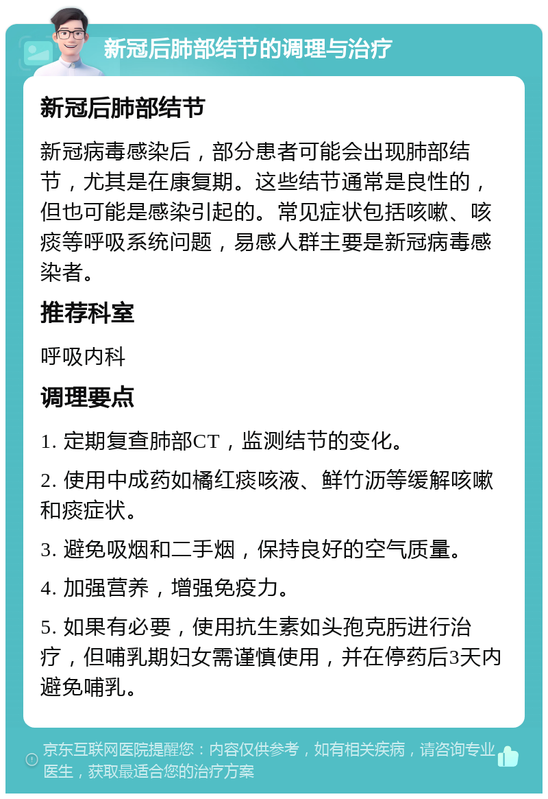 新冠后肺部结节的调理与治疗 新冠后肺部结节 新冠病毒感染后，部分患者可能会出现肺部结节，尤其是在康复期。这些结节通常是良性的，但也可能是感染引起的。常见症状包括咳嗽、咳痰等呼吸系统问题，易感人群主要是新冠病毒感染者。 推荐科室 呼吸内科 调理要点 1. 定期复查肺部CT，监测结节的变化。 2. 使用中成药如橘红痰咳液、鲜竹沥等缓解咳嗽和痰症状。 3. 避免吸烟和二手烟，保持良好的空气质量。 4. 加强营养，增强免疫力。 5. 如果有必要，使用抗生素如头孢克肟进行治疗，但哺乳期妇女需谨慎使用，并在停药后3天内避免哺乳。