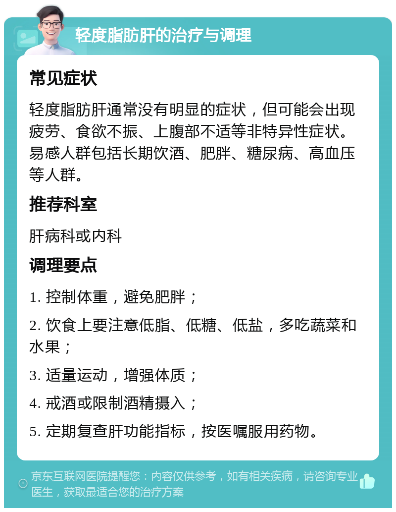 轻度脂肪肝的治疗与调理 常见症状 轻度脂肪肝通常没有明显的症状，但可能会出现疲劳、食欲不振、上腹部不适等非特异性症状。易感人群包括长期饮酒、肥胖、糖尿病、高血压等人群。 推荐科室 肝病科或内科 调理要点 1. 控制体重，避免肥胖； 2. 饮食上要注意低脂、低糖、低盐，多吃蔬菜和水果； 3. 适量运动，增强体质； 4. 戒酒或限制酒精摄入； 5. 定期复查肝功能指标，按医嘱服用药物。