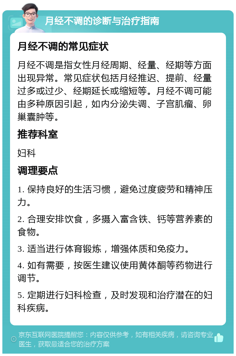 月经不调的诊断与治疗指南 月经不调的常见症状 月经不调是指女性月经周期、经量、经期等方面出现异常。常见症状包括月经推迟、提前、经量过多或过少、经期延长或缩短等。月经不调可能由多种原因引起，如内分泌失调、子宫肌瘤、卵巢囊肿等。 推荐科室 妇科 调理要点 1. 保持良好的生活习惯，避免过度疲劳和精神压力。 2. 合理安排饮食，多摄入富含铁、钙等营养素的食物。 3. 适当进行体育锻炼，增强体质和免疫力。 4. 如有需要，按医生建议使用黄体酮等药物进行调节。 5. 定期进行妇科检查，及时发现和治疗潜在的妇科疾病。