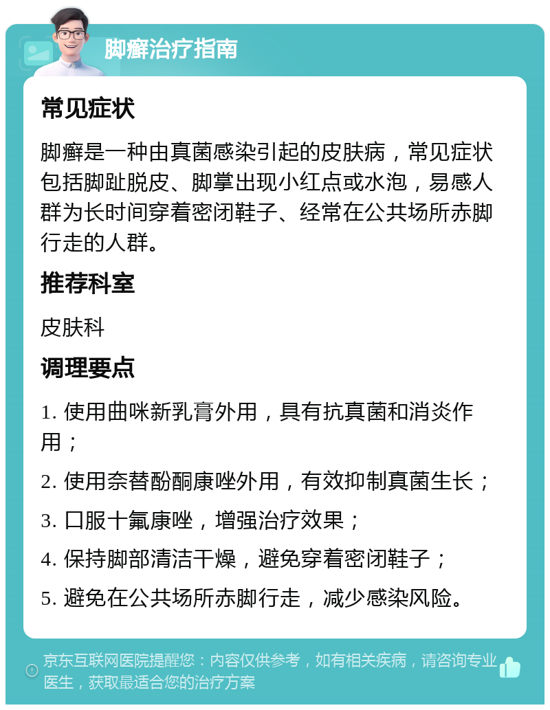 脚癣治疗指南 常见症状 脚癣是一种由真菌感染引起的皮肤病，常见症状包括脚趾脱皮、脚掌出现小红点或水泡，易感人群为长时间穿着密闭鞋子、经常在公共场所赤脚行走的人群。 推荐科室 皮肤科 调理要点 1. 使用曲咪新乳膏外用，具有抗真菌和消炎作用； 2. 使用奈替酚酮康唑外用，有效抑制真菌生长； 3. 口服十氟康唑，增强治疗效果； 4. 保持脚部清洁干燥，避免穿着密闭鞋子； 5. 避免在公共场所赤脚行走，减少感染风险。