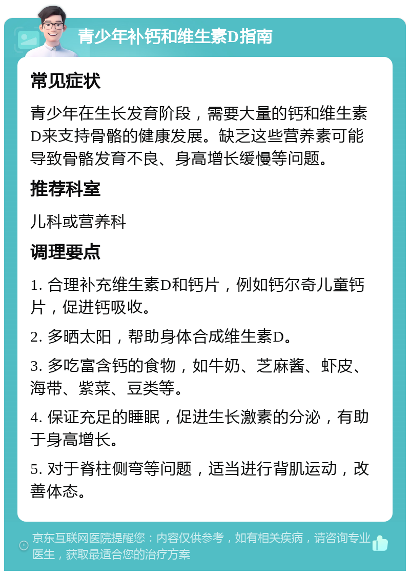 青少年补钙和维生素D指南 常见症状 青少年在生长发育阶段，需要大量的钙和维生素D来支持骨骼的健康发展。缺乏这些营养素可能导致骨骼发育不良、身高增长缓慢等问题。 推荐科室 儿科或营养科 调理要点 1. 合理补充维生素D和钙片，例如钙尔奇儿童钙片，促进钙吸收。 2. 多晒太阳，帮助身体合成维生素D。 3. 多吃富含钙的食物，如牛奶、芝麻酱、虾皮、海带、紫菜、豆类等。 4. 保证充足的睡眠，促进生长激素的分泌，有助于身高增长。 5. 对于脊柱侧弯等问题，适当进行背肌运动，改善体态。